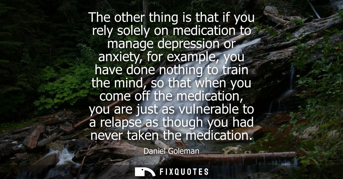 The other thing is that if you rely solely on medication to manage depression or anxiety, for example, you have done not