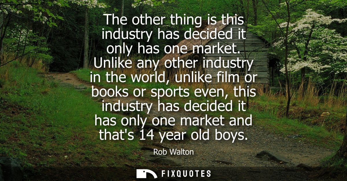 The other thing is this industry has decided it only has one market. Unlike any other industry in the world, unlike film