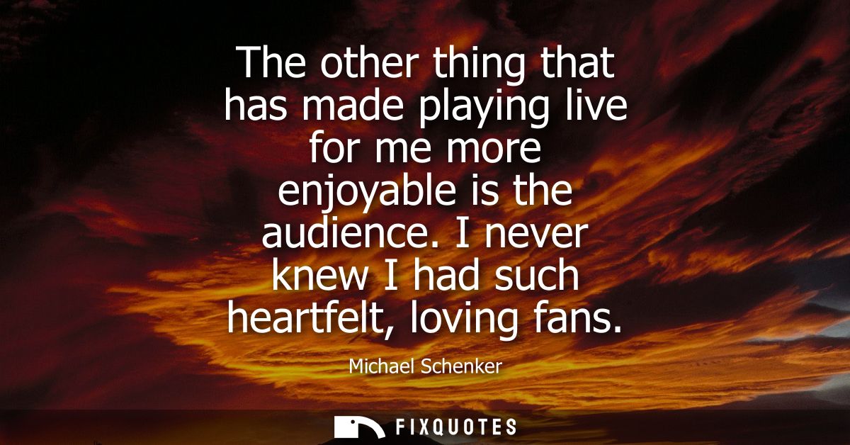 The other thing that has made playing live for me more enjoyable is the audience. I never knew I had such heartfelt, lov