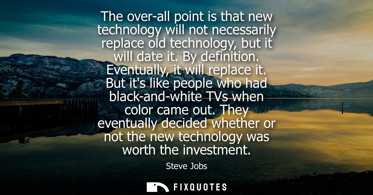 The over-all point is that new technology will not necessarily replace old technology, but it will date it. By definitio