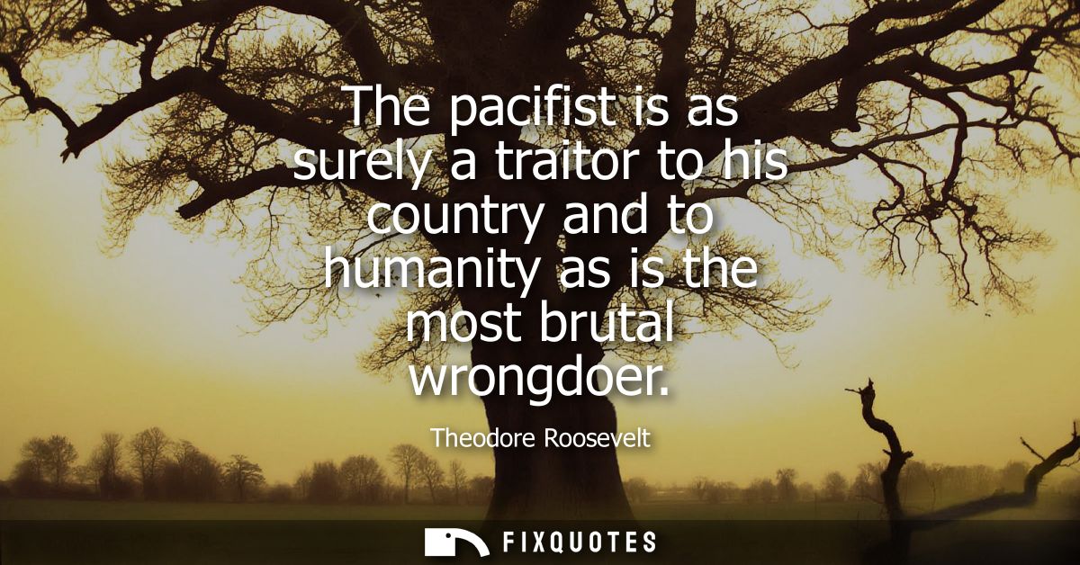 The pacifist is as surely a traitor to his country and to humanity as is the most brutal wrongdoer