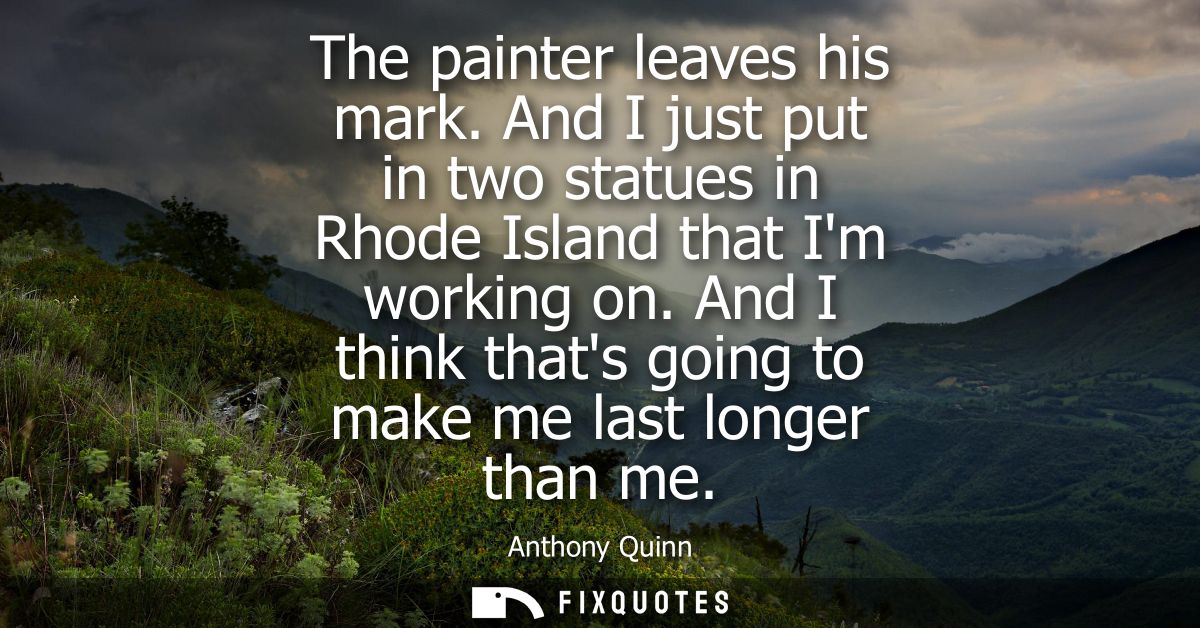 The painter leaves his mark. And I just put in two statues in Rhode Island that Im working on. And I think thats going t