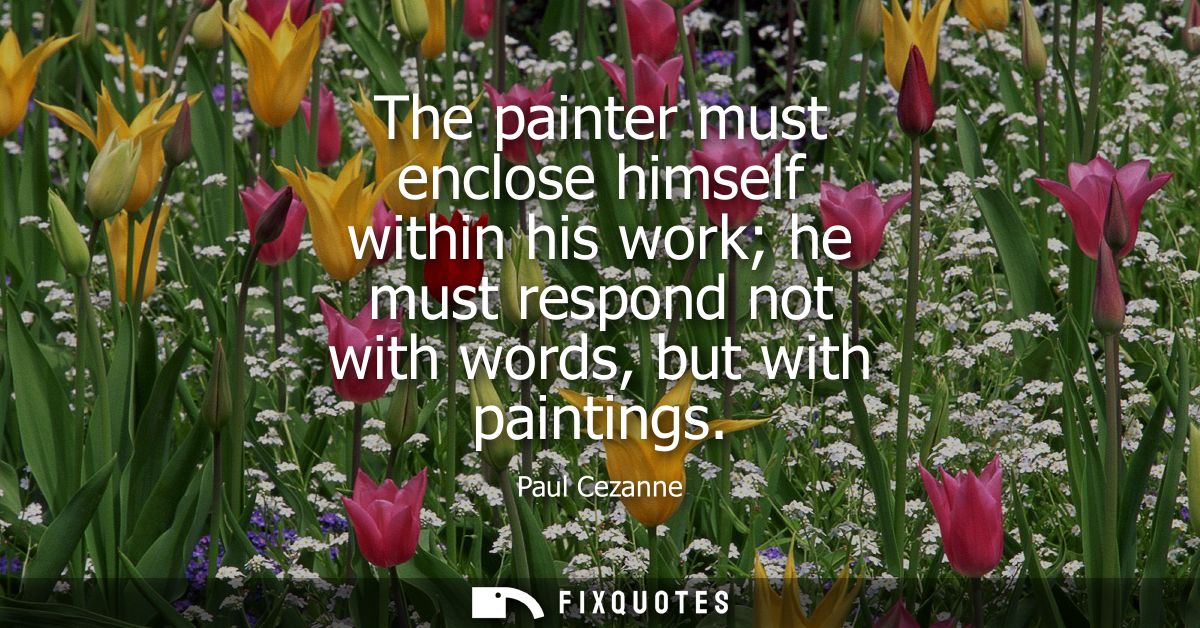 The painter must enclose himself within his work he must respond not with words, but with paintings