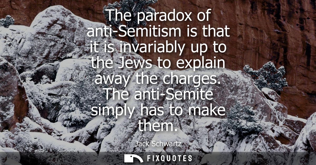 The paradox of anti-Semitism is that it is invariably up to the Jews to explain away the charges. The anti-Semite simply