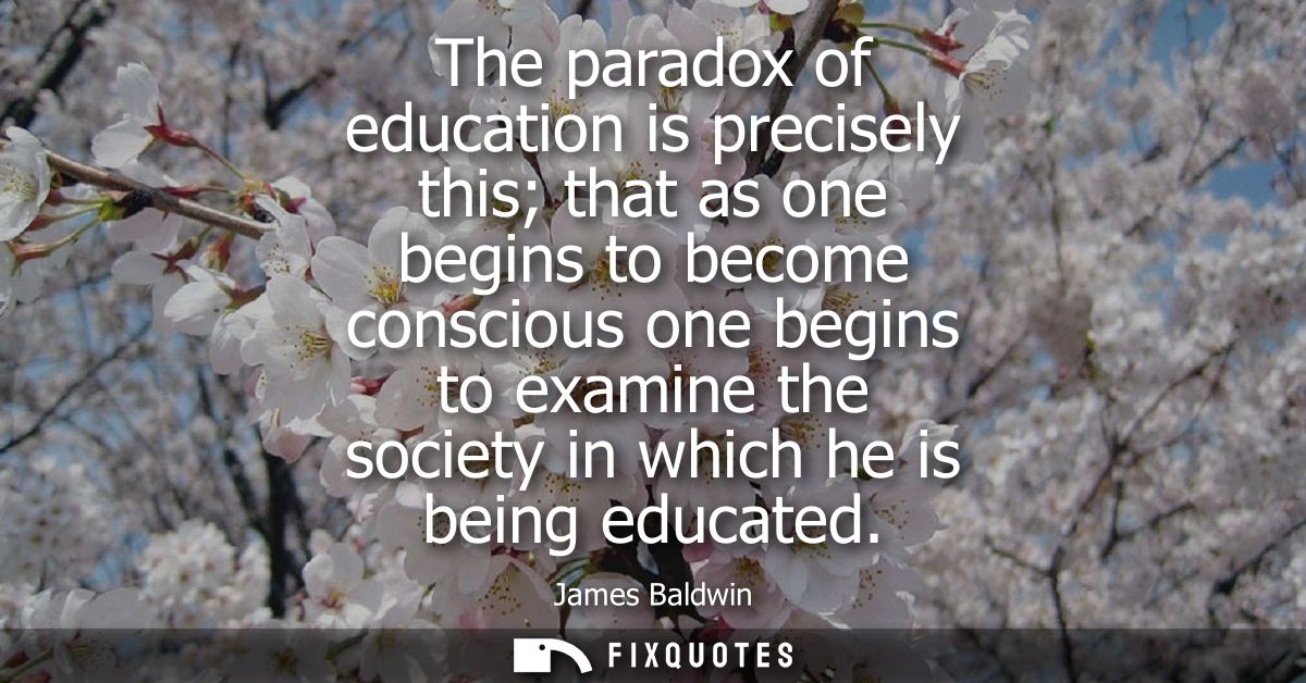 The paradox of education is precisely this that as one begins to become conscious one begins to examine the society in w