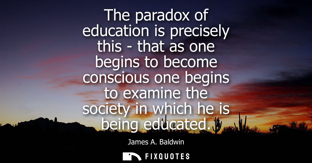 The paradox of education is precisely this - that as one begins to become conscious one begins to examine the society in