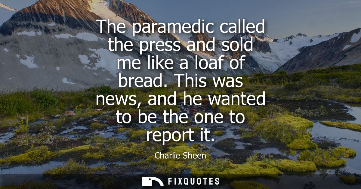The paramedic called the press and sold me like a loaf of bread. This was news, and he wanted to be the one to report it