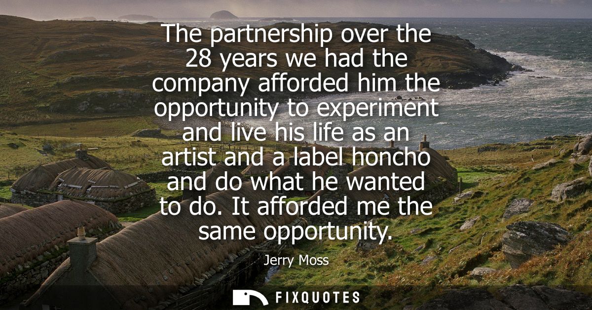 The partnership over the 28 years we had the company afforded him the opportunity to experiment and live his life as an 