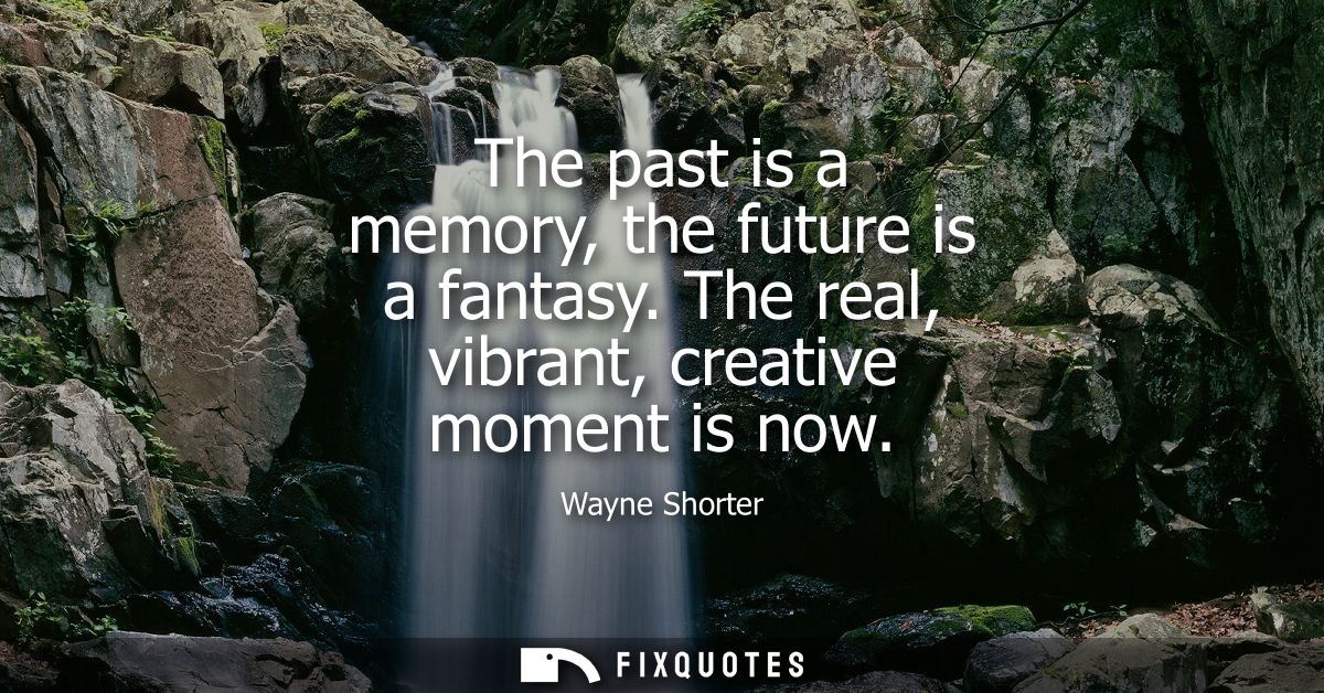 The past is a memory, the future is a fantasy. The real, vibrant, creative moment is now