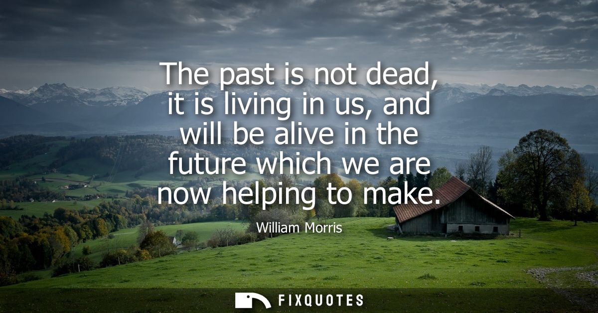 The past is not dead, it is living in us, and will be alive in the future which we are now helping to make