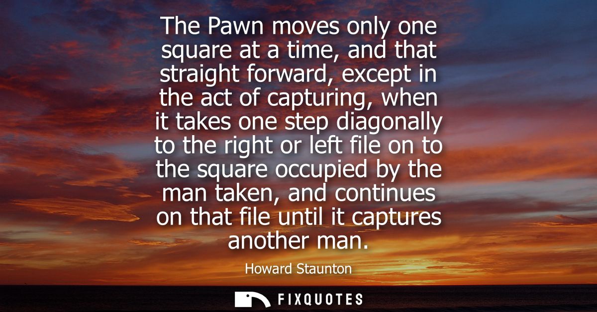 The Pawn moves only one square at a time, and that straight forward, except in the act of capturing, when it takes one s