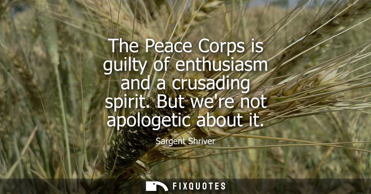 The Peace Corps is guilty of enthusiasm and a crusading spirit. But were not apologetic about it