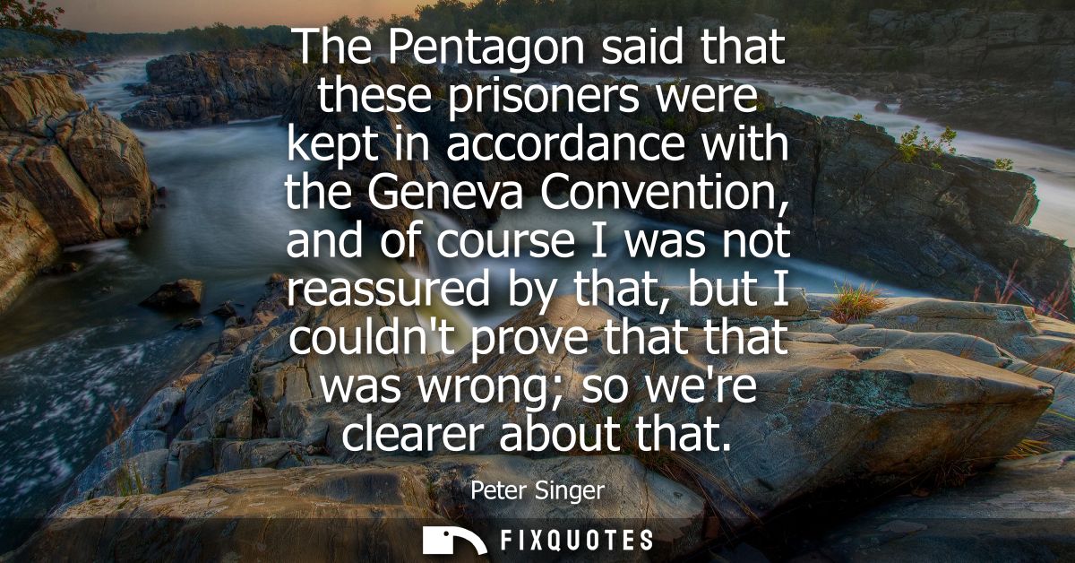 The Pentagon said that these prisoners were kept in accordance with the Geneva Convention, and of course I was not reass
