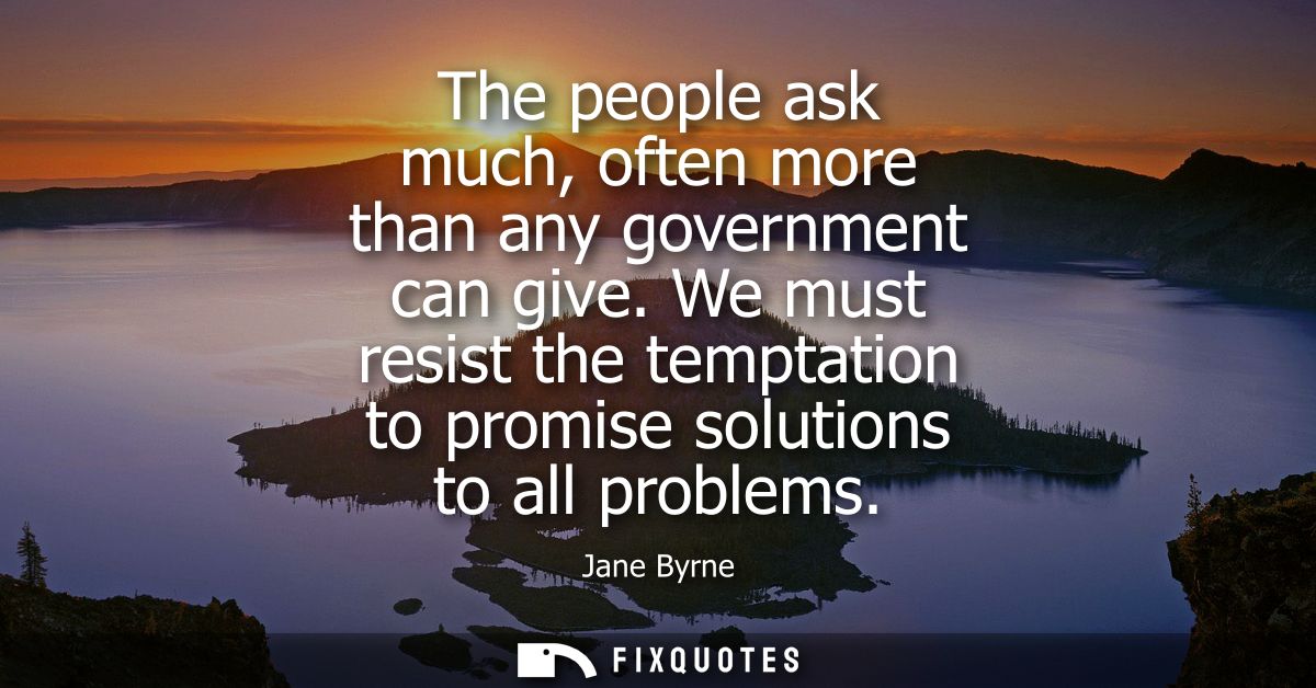 The people ask much, often more than any government can give. We must resist the temptation to promise solutions to all 