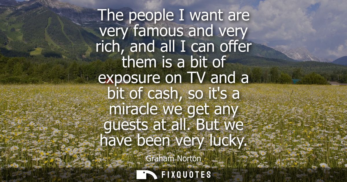 The people I want are very famous and very rich, and all I can offer them is a bit of exposure on TV and a bit of cash, 
