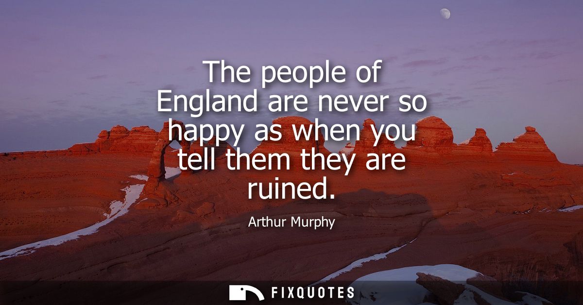 The people of England are never so happy as when you tell them they are ruined