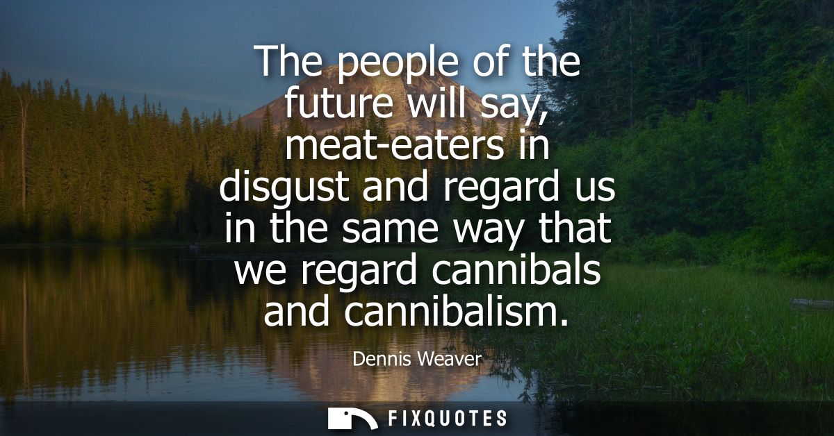The people of the future will say, meat-eaters in disgust and regard us in the same way that we regard cannibals and can