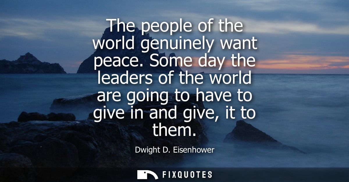 The people of the world genuinely want peace. Some day the leaders of the world are going to have to give in and give, i