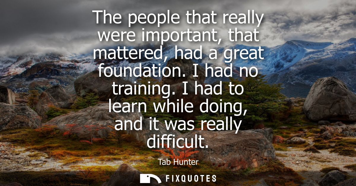 The people that really were important, that mattered, had a great foundation. I had no training. I had to learn while do