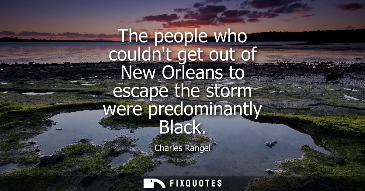 The people who couldnt get out of New Orleans to escape the storm were predominantly Black