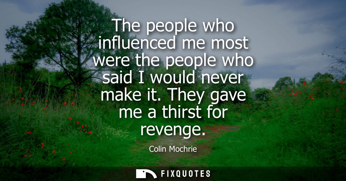 The people who influenced me most were the people who said I would never make it. They gave me a thirst for revenge