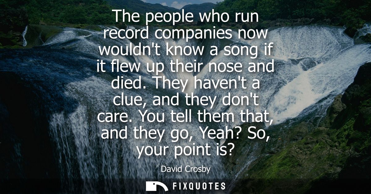 The people who run record companies now wouldnt know a song if it flew up their nose and died. They havent a clue, and t