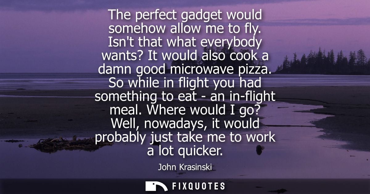 The perfect gadget would somehow allow me to fly. Isnt that what everybody wants? It would also cook a damn good microwa