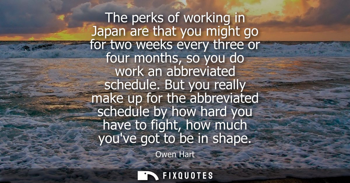 The perks of working in Japan are that you might go for two weeks every three or four months, so you do work an abbrevia