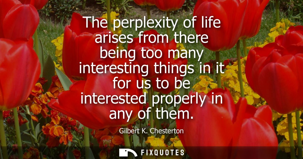 The perplexity of life arises from there being too many interesting things in it for us to be interested properly in any