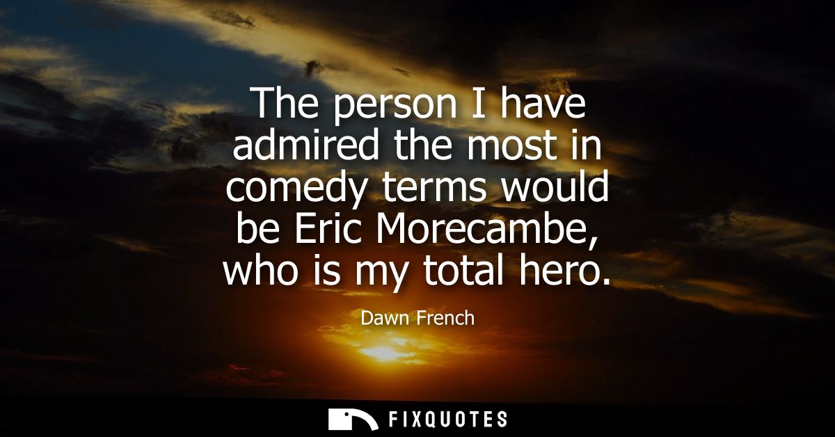 The person I have admired the most in comedy terms would be Eric Morecambe, who is my total hero