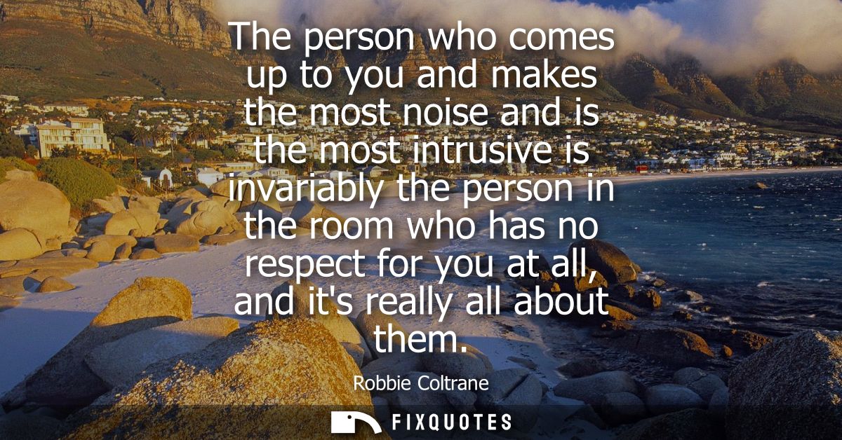 The person who comes up to you and makes the most noise and is the most intrusive is invariably the person in the room w