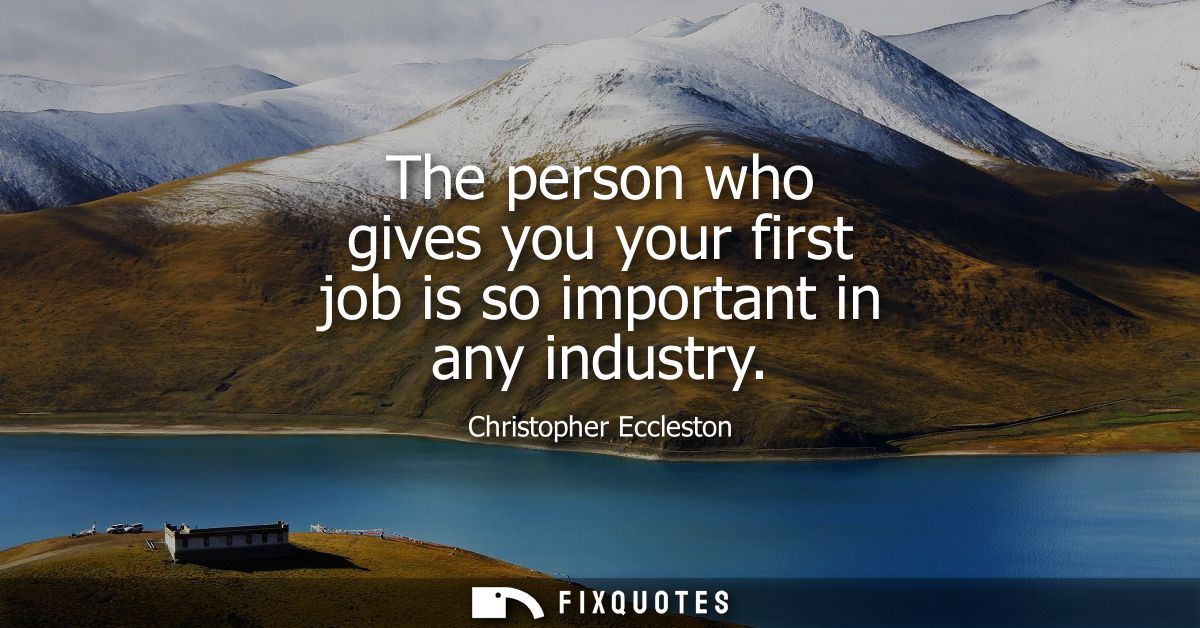 The person who gives you your first job is so important in any industry
