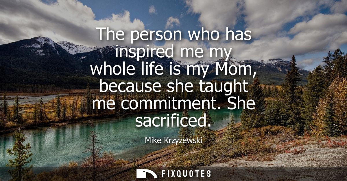 The person who has inspired me my whole life is my Mom, because she taught me commitment. She sacrificed
