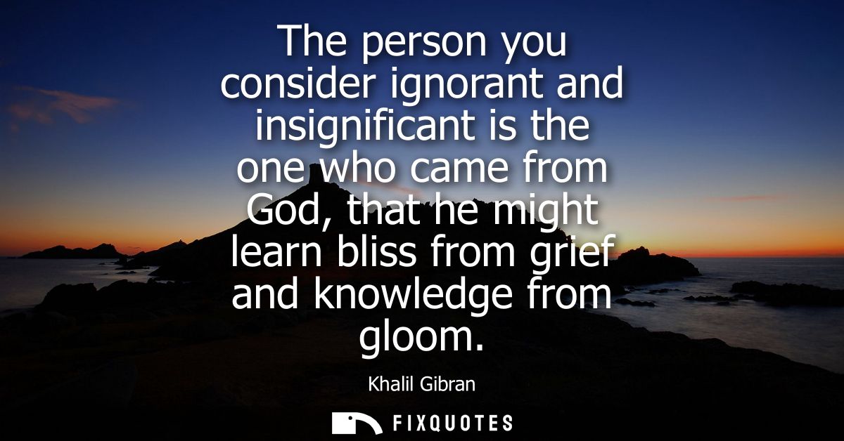 The person you consider ignorant and insignificant is the one who came from God, that he might learn bliss from grief an