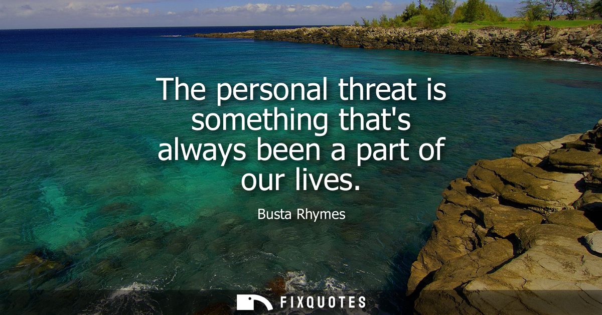 The personal threat is something thats always been a part of our lives