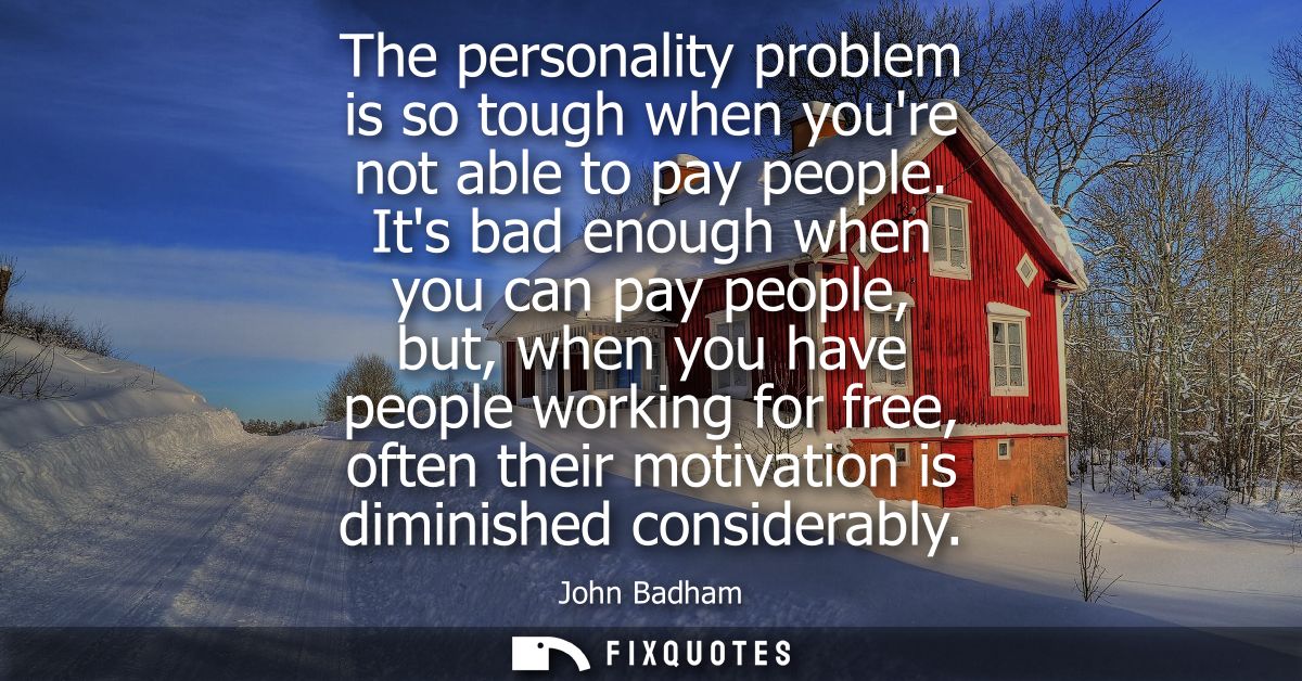 The personality problem is so tough when youre not able to pay people. Its bad enough when you can pay people, but, when