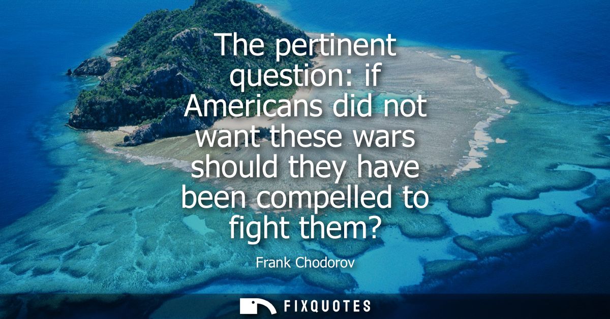 The pertinent question: if Americans did not want these wars should they have been compelled to fight them?