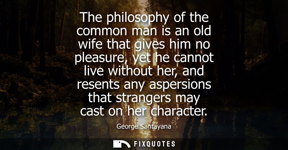 The philosophy of the common man is an old wife that gives him no pleasure, yet he cannot live without her, and resents 