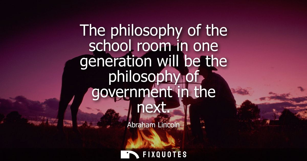 The philosophy of the school room in one generation will be the philosophy of government in the next - Abraham Lincoln