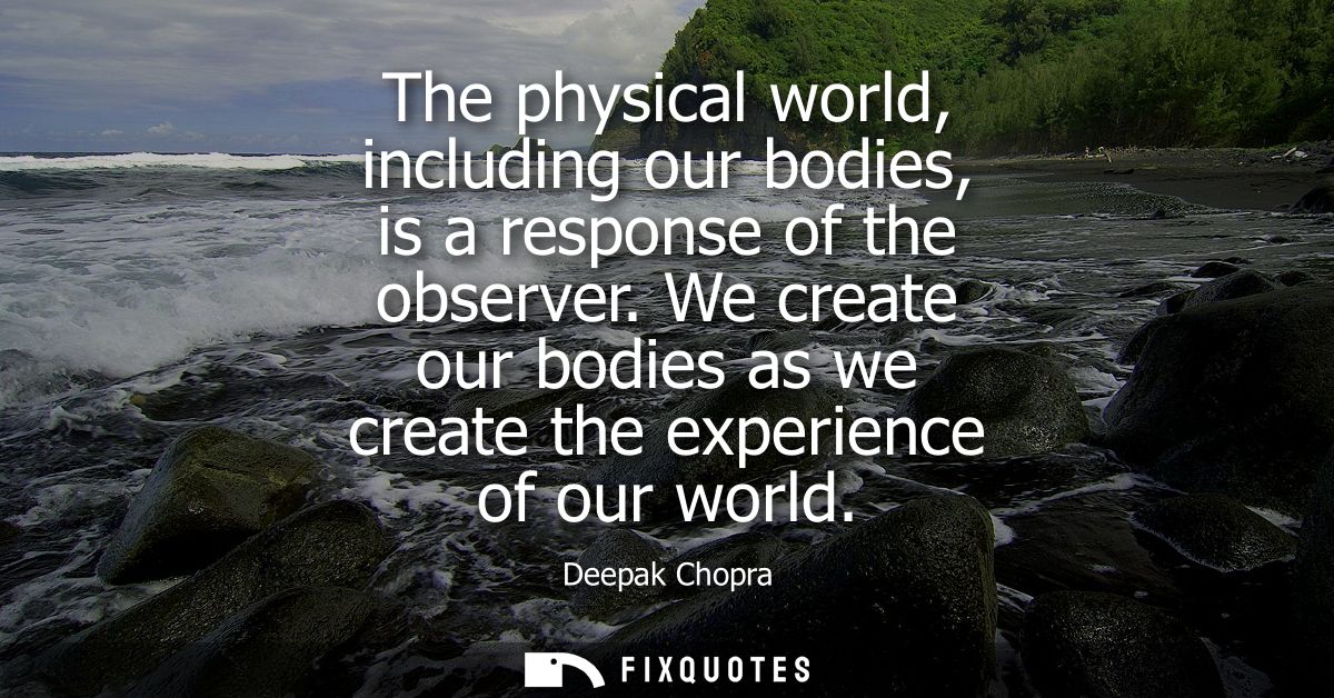The physical world, including our bodies, is a response of the observer. We create our bodies as we create the experienc