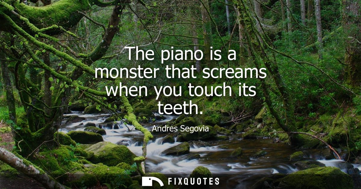 The piano is a monster that screams when you touch its teeth