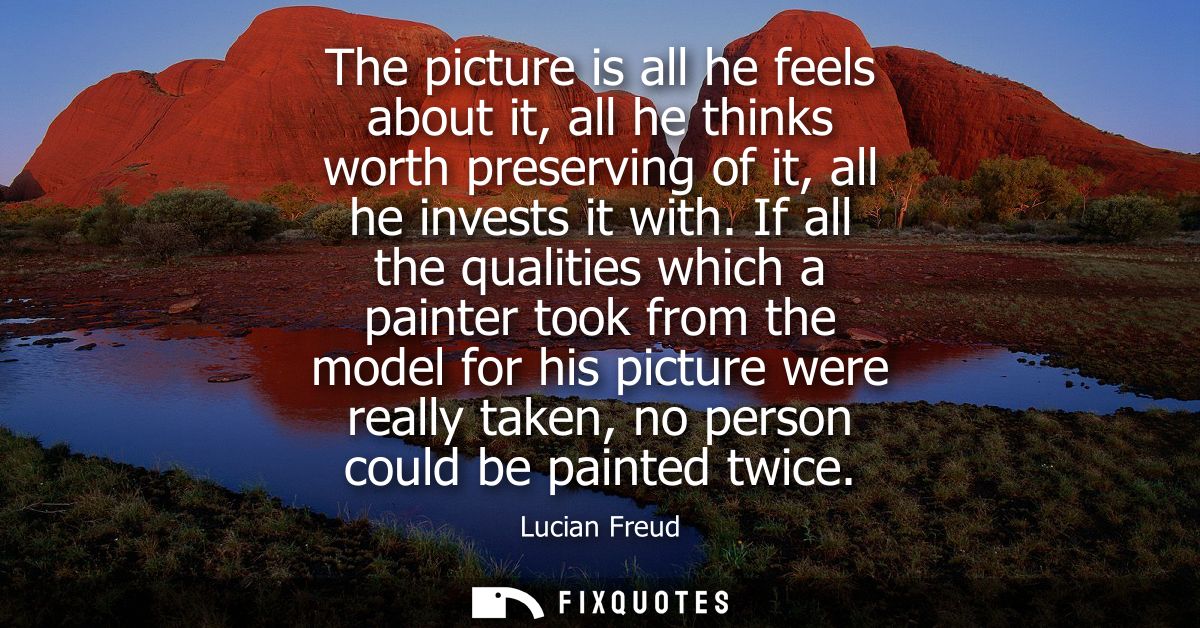 The picture is all he feels about it, all he thinks worth preserving of it, all he invests it with. If all the qualities