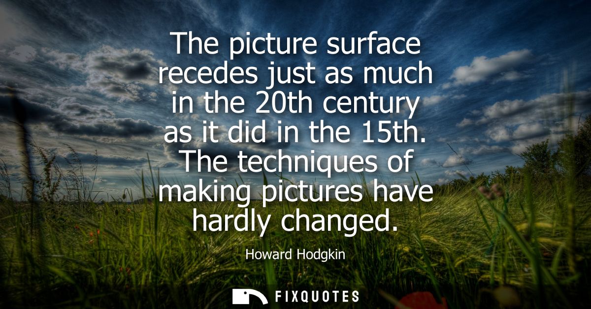 The picture surface recedes just as much in the 20th century as it did in the 15th. The techniques of making pictures ha