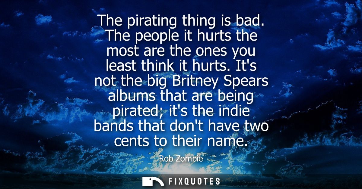 The pirating thing is bad. The people it hurts the most are the ones you least think it hurts. Its not the big Britney S