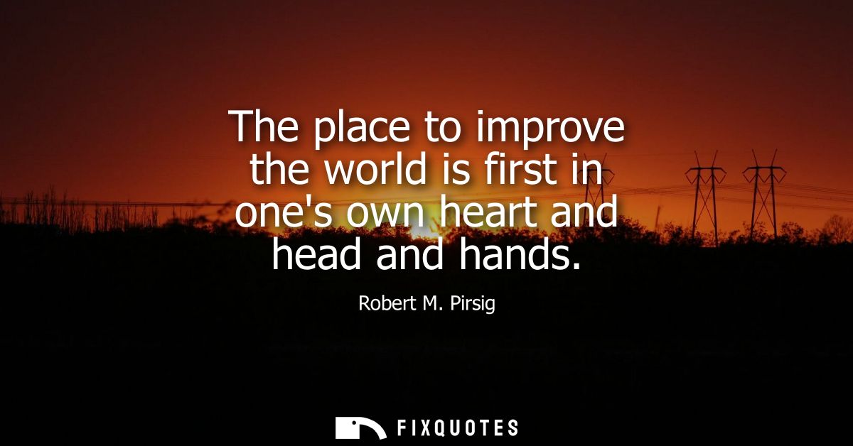 The place to improve the world is first in ones own heart and head and hands
