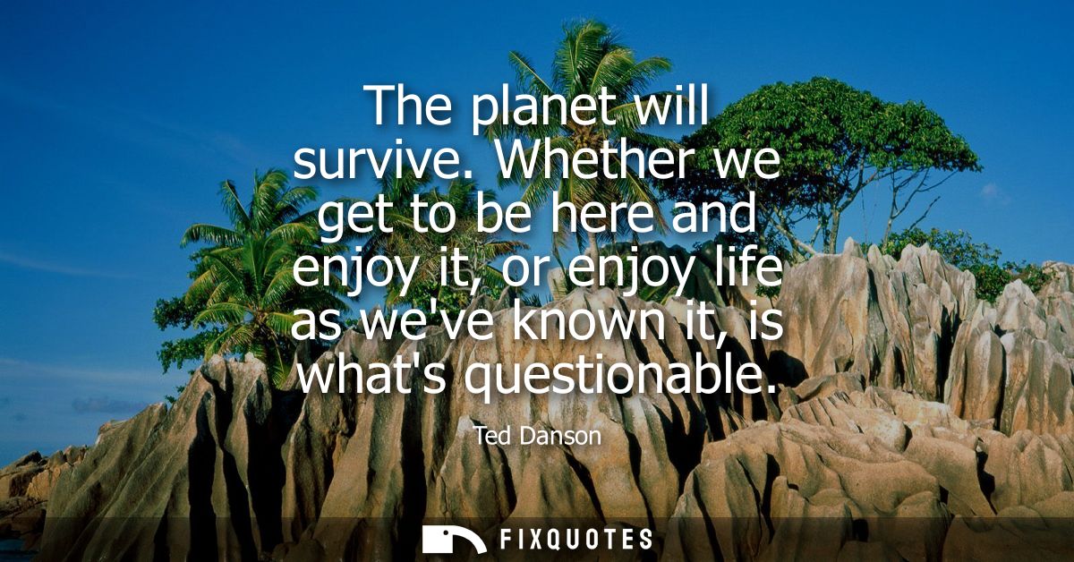 The planet will survive. Whether we get to be here and enjoy it, or enjoy life as weve known it, is whats questionable