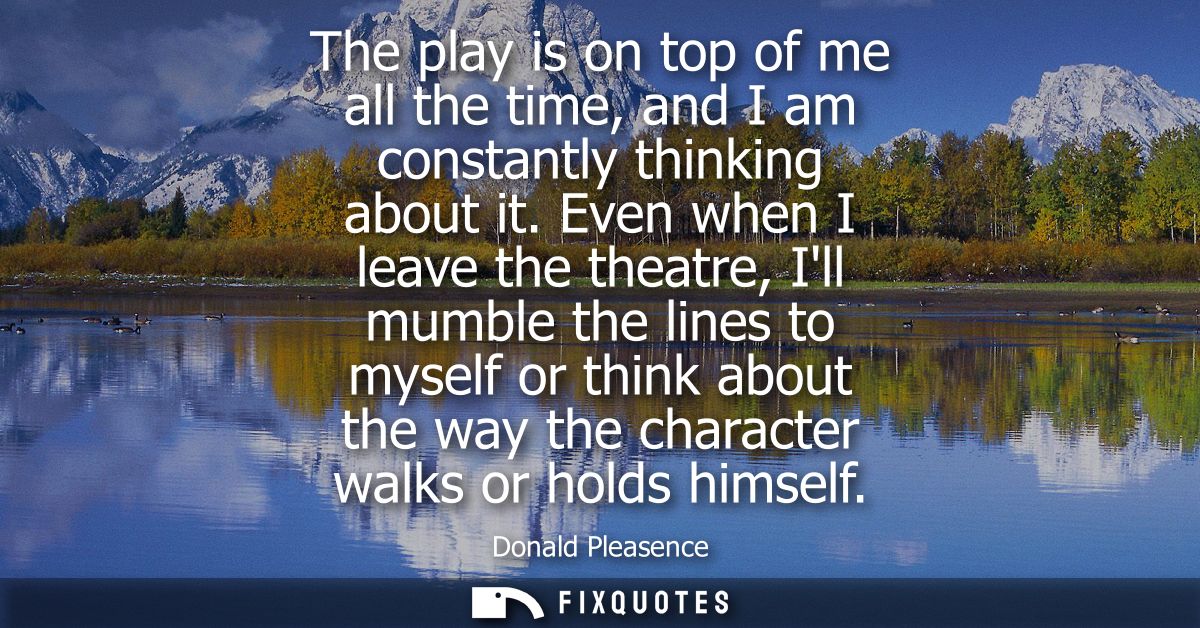The play is on top of me all the time, and I am constantly thinking about it. Even when I leave the theatre, Ill mumble 