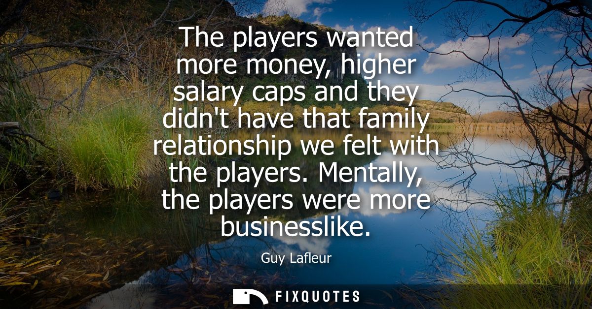 The players wanted more money, higher salary caps and they didnt have that family relationship we felt with the players.