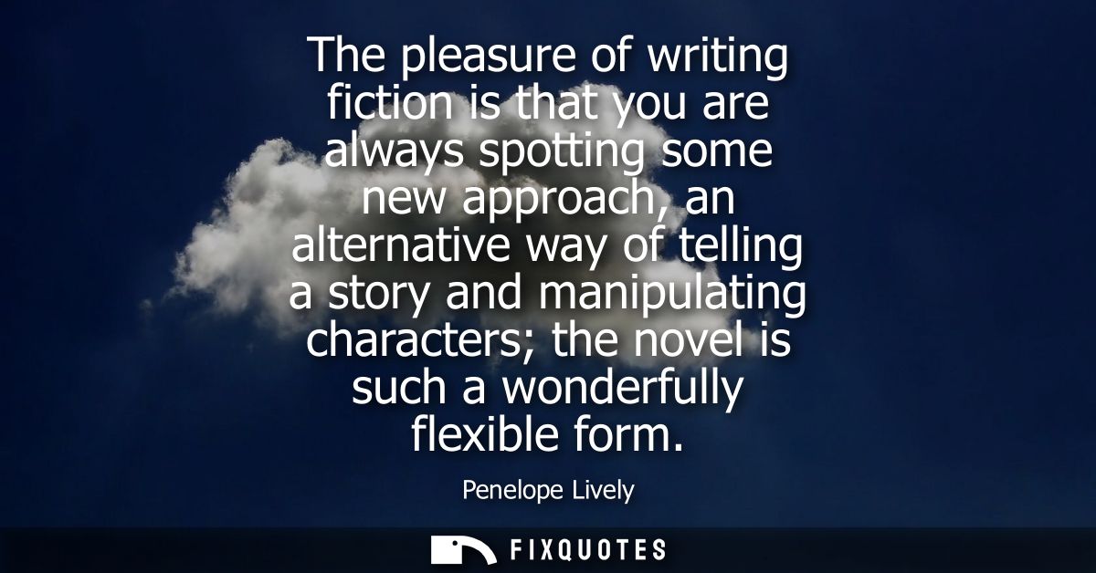 The pleasure of writing fiction is that you are always spotting some new approach, an alternative way of telling a story