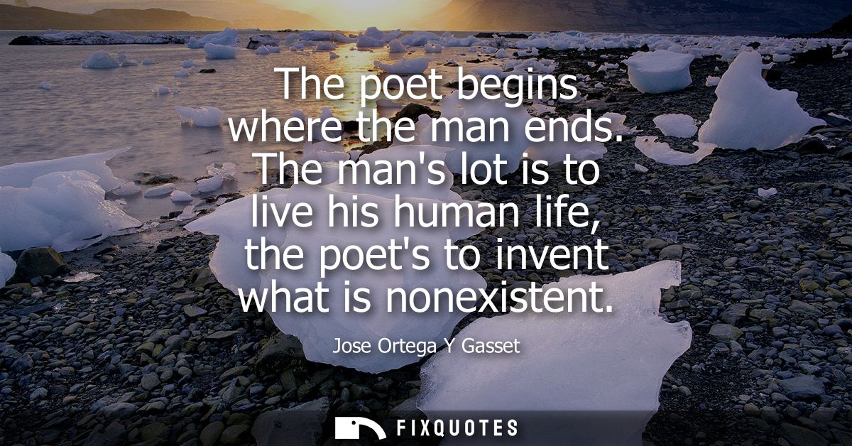 The poet begins where the man ends. The mans lot is to live his human life, the poets to invent what is nonexistent